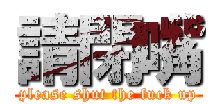 請閉嘴 (please shut the fuck up)
