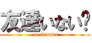 友達いない‼ ( no friends)
