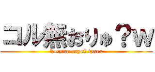 コル無おりゅ？ｗ (korune oryu? wara)
