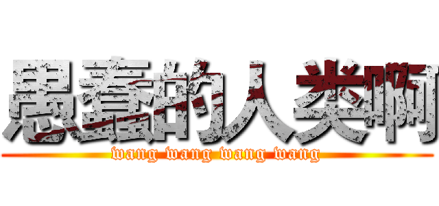 愚蠢的人类啊 (wang wang wang wang)