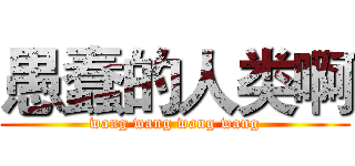 愚蠢的人类啊 (wang wang wang wang)