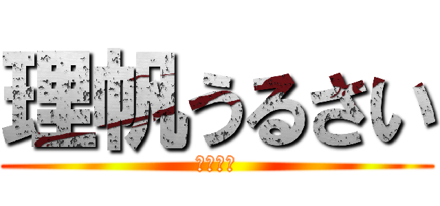 理帆うるさい (後うざい)