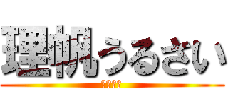 理帆うるさい (後うざい)