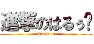 進撃のはるぅ〜 (attack on)