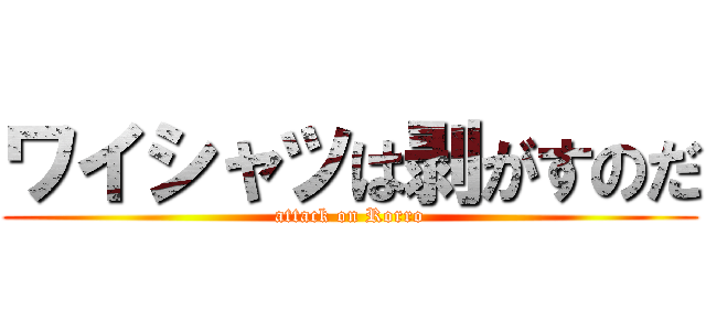 ワイシャツは剥がすのだ (attack on Rorro)