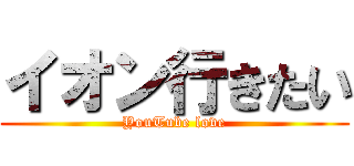 イオン行きたい (YouTube love)