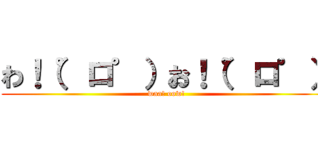 わ！（゜ロ゜）お！（゜ロ゜） (waa! oow!)