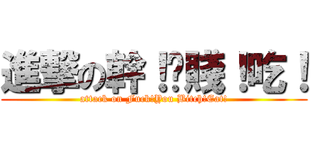 進撃の幹！伱賤！吃！ (attack on Fuck!You Bitch!Eat!)