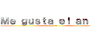 Ｍｅ ｇｕｓｔａ ｅｌ ａｎｉｍｅ (y qué?)