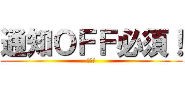 通知ＯＦＦ必須！ (通知！)