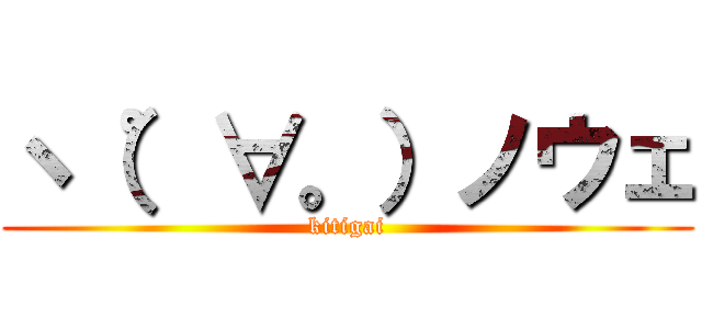 ヽ（゜∀。）ノウェ (kitigai)