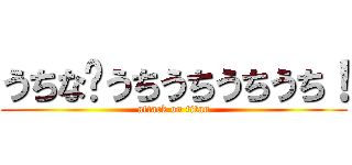 うちな〜うちうちうちうち！ (attack on titan)