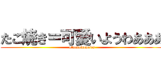 たこ焼き＝可愛いようわあああ (otoutodamonn)
