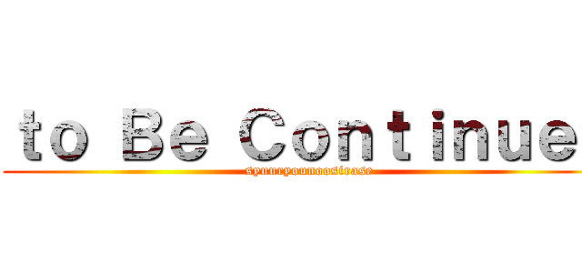 ｔｏ Ｂｅ Ｃｏｎｔｉｎｕｅｄ (syuuryounoosirase)