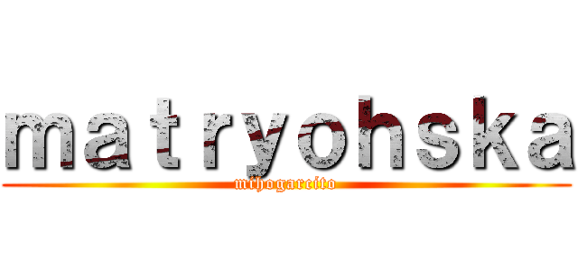 ｍａｔｒｙｏｈｓｋａ (mihogarcito)