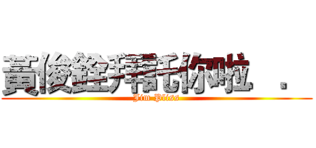 黃俊銓拜託你啦．． (Jim Pliss)