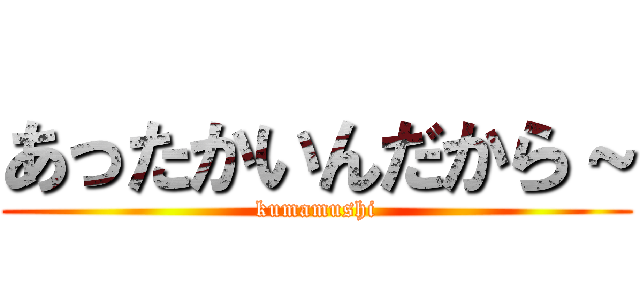 あったかいんだから～ (kumamushi)