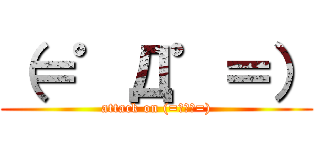 （＝゜Д゜＝） (attack on (=ﾟДﾟ=))
