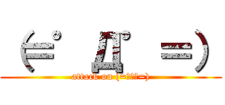 （＝゜Д゜＝） (attack on (=ﾟДﾟ=))