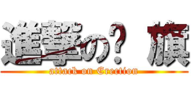 進撃の扯 旗 (attack on Erection)