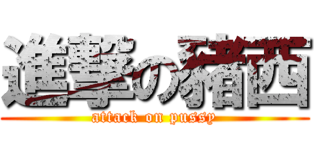 進撃の豬西 (attack on pussy)