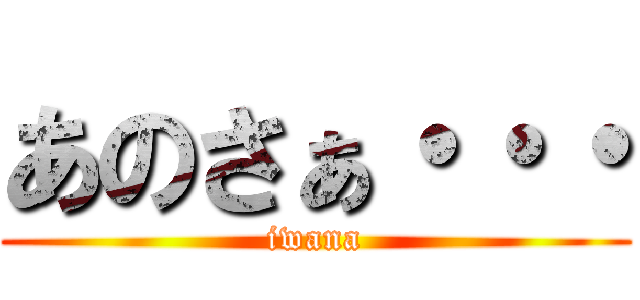 あのさぁ・・・ (iwana)