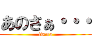 あのさぁ・・・ (iwana)