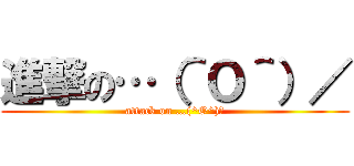 進撃の…（＾Ｏ＾）／ (attack on …(^O^)／)