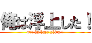 俺は浮上した！ (ore ha hujo shita ！)