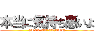 本当に気持ち悪いよ (you are truly disgusting)