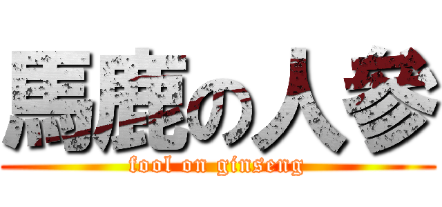 馬鹿の人參 (fool on ginseng)