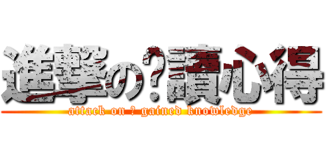 進撃の閱讀心得 (attack on 	 gained knowledge)