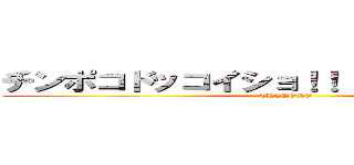 チンポコドッコイショ！！！！┌（｀◇´ ）┘ (TINPOKO)