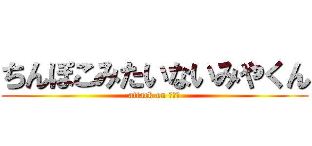 ちんぽこみたいないみやくん (attack on いみや)