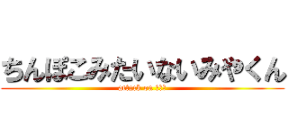 ちんぽこみたいないみやくん (attack on いみや)