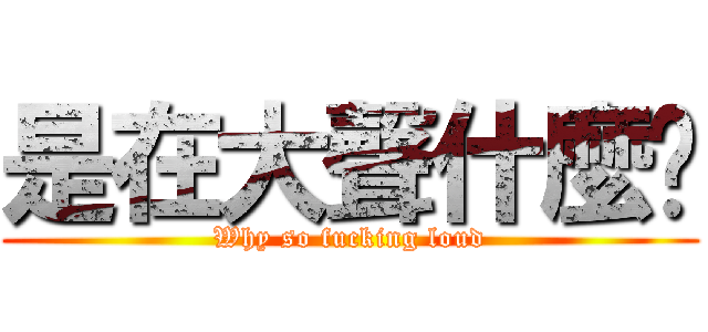 是在大聲什麼啦 (Why so fucking loud)