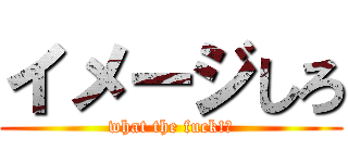 イメージしろ (what the fuck!?)