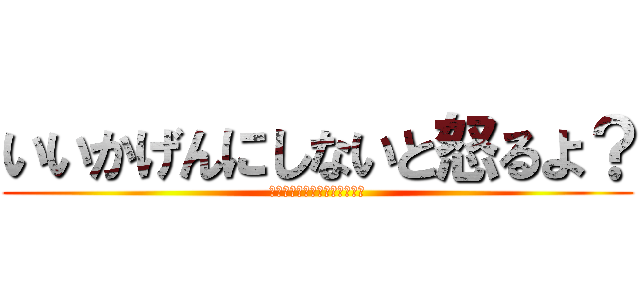 いいかげんにしないと怒るよ？ (いいかげんにしないと怒るよ？)