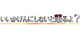 いいかげんにしないと怒るよ？ (いいかげんにしないと怒るよ？)