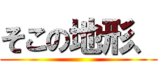 そこの地形、 ()