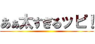 あぁ太すぎるッピ！ ()