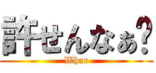 許せんなぁ💢 (Whar)