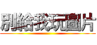 別給我玩圖片 ()