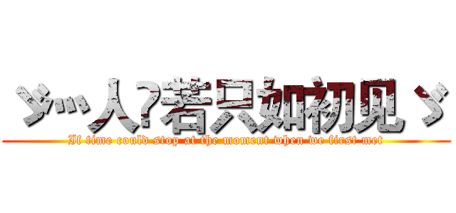 ゞ灬人苼若只如初见ゞ  (If time could stop at the moment when we first met)