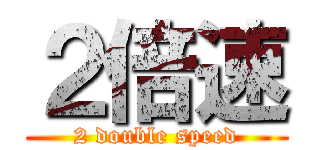 ２倍速 (2 double speed)