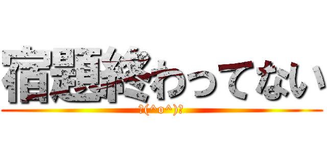 宿題終わってない (＼(^o^)／)