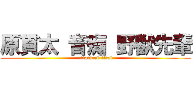 原貫太 音痴 野獣先輩 (attack on titan)