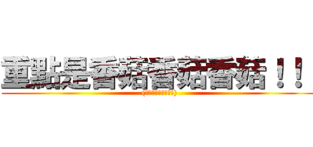 重點是香菇香菇香菇！！！ ((你是在激動甚麼啦!))