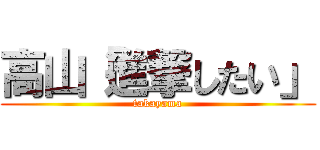 高山「進撃したい」 (takayama)