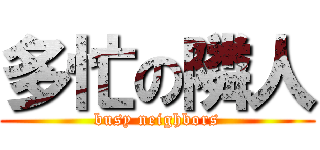 多忙の隣人 (busy neighbors)
